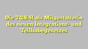 Die TGS-H als Mitgestalterin des neuen Integrations- und Teilhabegesetzes